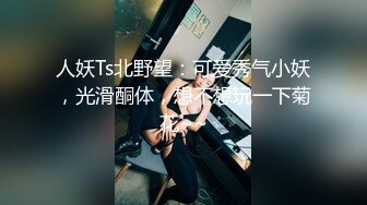 人妖Ts北野望：可爱秀气小妖，光滑酮体，想不想玩一下菊花~~