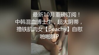 ⚫️⚫️最新10月重磅订阅！中韩混血博士生，超大阴蒂，撸铁肌肉女【peachy】自慰啪啪群P