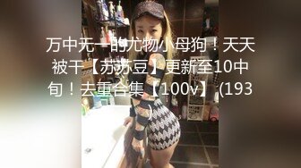 万中无一的尤物小母狗！天天被干【苏苏豆】更新至10中旬！去重合集【100v】 (193)