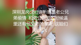 深圳龙岗少妇许昕惠跟老公兄弟偷情  和老公做爱的时候逼里还有他兄弟的淫液  这姐们玩太大