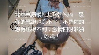 北京气质模特儿Ts韩施琦 - 是你的想跑也跑不了，不是你的想得也得不到，激情四射啪啪，吃鸡！