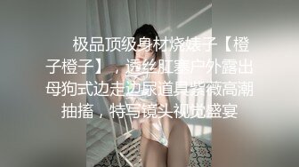 ❤️极品顶级身材烧婊子【橙子橙子】，透丝肛塞户外露出母狗式边走边尿道具紫薇高潮抽搐，特写镜头视觉盛宴