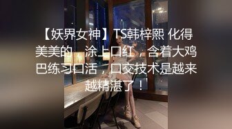 【妖界女神】TS韩梓熙 化得美美的，涂上口红，含着大鸡巴练习口活，口交技术是越来越精湛了！