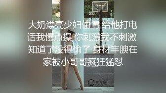 大奶漂亮少妇偷情 给他打电话我慢点操 你刺激我不刺激 知道了没得偷了 身材丰腴在家被小哥哥疯狂猛怼