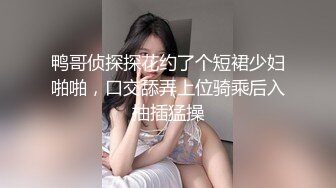 鸭哥侦探探花约了个短裙少妇啪啪，口交舔弄上位骑乘后入抽插猛操