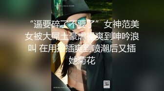 “逼要碎了不要了”女神范美女被大屌土豪虐操爽到呻吟浪叫 在用指插爽到喷潮后又插她菊花