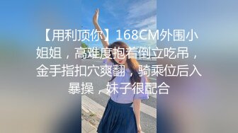 【用利顶你】168CM外围小姐姐，高难度抱着倒立吃吊，金手指扣穴爽翻，骑乘位后入暴操，妹子很配合