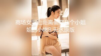 商场女厕近距离偷窥几个小姐姐的小嫩B 无水原版