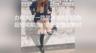 办税大厅一路尾随偷拍??白色超短裙戴墨镜的长发美女绝对的大美妞