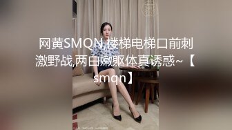 网黄SMQN,楼梯电梯口前刺激野战,两白嫩躯体真诱惑~【smqn】