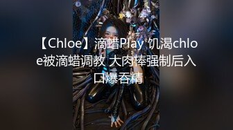 【Chloe】滴蜡Play 饥渴chloe被滴蜡调教 大肉棒强制后入 口爆吞精