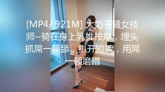 [MP4/ 921M] 大奶子骚女技师~骑在身上乳推按摩，埋头抓屌一顿舔，扒开短裤，用屌一顿磨蹭