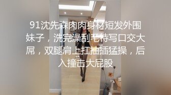 91沈先森肉肉身材短发外围妹子，洗完澡刮毛特写口交大屌，双腿肩上扛抽插猛操，后入撞击大屁股