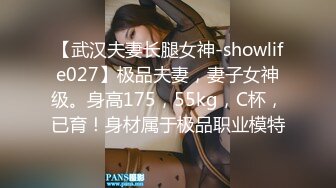 【武汉夫妻长腿女神-showlife027】极品夫妻，妻子女神级。身高175，55kg，C杯，已育！身材属于极品职业模特