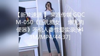 【新片速遞 】 果冻传媒 GDCM-050《巨乳痴女❤️爆乳肉便器》不伦人妻性爱实录[943M/MP4/44:37]