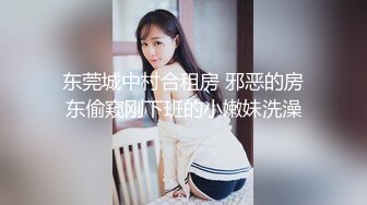 东莞城中村合租房 邪恶的房东偷窥刚下班的小嫩妹洗澡