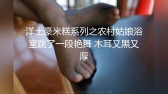 洋土豪米糕系列之农村姑娘浴室跳了一段艳舞 木耳又黑又厚