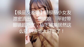 【极品反差婊】超极品小女友泄密流出❤️眼镜娘❤️平时带眼镜超斯文，私下被操居然这么骚,叫声也太好听了！