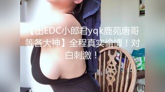 【出EDC小郎君yqk鹿苑唐哥等各大神】全程真实偷情！对白刺激！