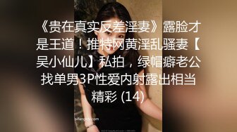 《贵在真实反差淫妻》露脸才是王道！推特网黄淫乱骚妻【吴小仙儿】私拍，绿帽癖老公找单男3P性爱内射露出相当精彩 (14)