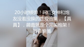 20小时核弹！网红女神和炮友没羞没臊的性爱合集，【真真】，简直就是个完美炮架！肤白貌美