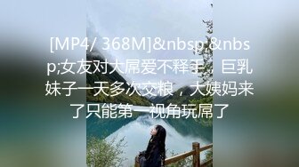 [MP4/ 368M]&nbsp;&nbsp;女友对大屌爱不释手，巨乳妹子一天多次交粮，大姨妈来了只能第一视角玩屌了