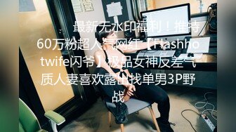 ⚫️⚫️最新无水印福利！推特60万粉超人气网红【Flashhotwife闪爷】极品女神反差气质人妻喜欢露出找单男3P野战