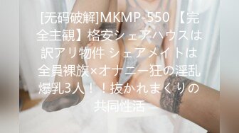 [无码破解]MKMP-550 【完全主観】格安シェアハウスは訳アリ物件 シェアメイトは全員裸族×オナニー狂の淫乱爆乳3人！！抜かれまくりの共同性活