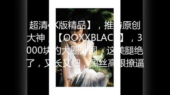 超清4K版精品】，推特原创大神，【OOXXBLACK】，3000块约大圈外围，这美腿绝了，又长又细，黑丝高跟撩逼