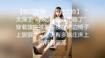 【极品女神❤️反差尤物】“太深了，救命，我站不稳了”穿着旗袍被哥哥按在床边椅子上狠狠艹，外表有多端庄床上就有多淫荡