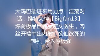 大鸡巴插进来用力点”淫荡对话，推特大神【Bigfan13】爆肏极品巨乳反差女医生，肉丝开裆中出内射，欲仙欲死的呻吟，带入感极强