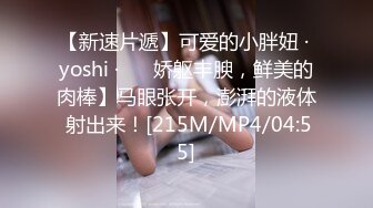 【新速片遞】可爱的小胖妞 · yoshi ·❤️ 娇躯丰腴，鲜美的肉棒】马眼张开，澎湃的液体 射出来！[215M/MP4/04:55]