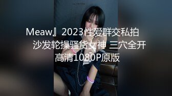 Meaw』2023性爱群交私拍❤️沙发轮操骚货女神 三穴全开 高清1080P原版