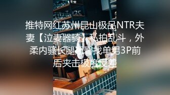 推特网红苏州昆山极品NTR夫妻【泣妻器骑】私拍乱斗，外柔内骚长腿翘臀找单男3P前后夹击极度反差