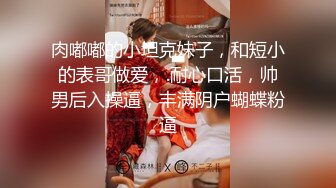 肉嘟嘟的小坦克妹子，和短小的表哥做爱，.耐心口活，帅男后入操逼，丰满阴户蝴蝶粉逼