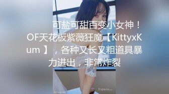 ⚫️⚫️可盐可甜百变小女神！OF天花板紫薇狂魔【KittyxKum 】，各种又长又粗道具暴力进出，非常炸裂