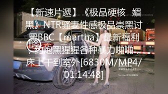 【新速片遞】《极品硬核✅媚黑》NTR骚妻性感极品崇黑讨黑BBC【martha】最新福利，约炮黑猩猩各种暴力啪啪，床上干到室外[6830M/MP4/01:14:48]