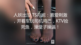 人妖出没 TS丹妮：喜爱刺激，开着车玩司机鸡巴，KTV捡死鱼，澡堂子操逼！