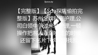 【完整版】【Spa探店偷拍完整版】苏州金牌私密护理,公司白领中午过来做护理,一顿操作把客人弄潮喷,走的时候还留下名片下次记得找我