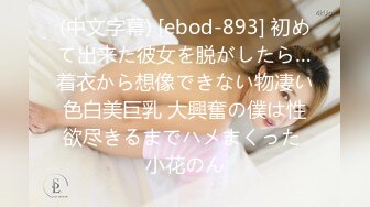 (中文字幕) [ebod-893] 初めて出来た彼女を脱がしたら…着衣から想像できない物凄い色白美巨乳 大興奮の僕は性欲尽きるまでハメまくった 小花のん