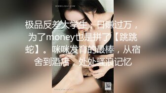 极品反差大学生，日赚过万，为了money也是拼了【跳跳蛇】。咪咪发育的最棒，从宿舍到酒店，处处骚浪记忆