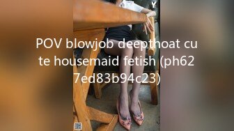 POV blowjob deepthoat cute housemaid fetish (ph627ed83b94c23)