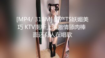 [MP4/ 318M] 国产TS妖媚美巧 KTV厕所上演激情舔肉棒 面还有人在唱歌