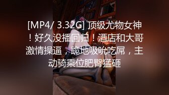 [MP4/ 3.32G] 顶级尤物女神！好久没播回归！酒店和大哥激情操逼，跪地吸吮吃屌，主动骑乘位肥臀猛砸