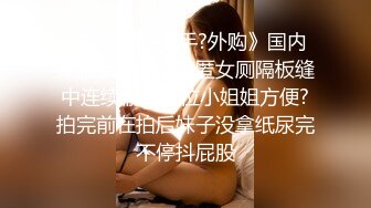 《极品CP?魔手?外购》国内某服装城大神藏匿女厕隔板缝中连续偸拍多位小姐姐方便?拍完前在拍后妹子没拿纸尿完不停抖屁股