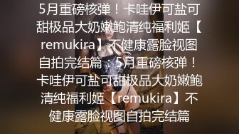 5月重磅核弹！卡哇伊可盐可甜极品大奶嫩鲍清纯福利姬【remukira】不健康露脸视图自拍完结篇：5月重磅核弹！卡哇伊可盐可甜极品大奶嫩鲍清纯福利姬【remukira】不健康露脸视图自拍完结篇