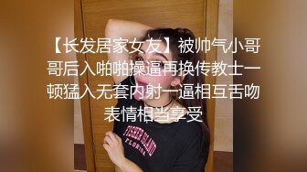 【长发居家女友】被帅气小哥哥后入啪啪操逼再换传教士一顿猛入无套内射一逼相互舌吻表情相当享受