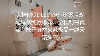 大神MODLE约炮??零零后双马尾JK纯欲嫩妹，全程对白真实，妹子身材火辣极品一线天馒头穴