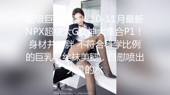 超级巨乳来袭！10-11月最新NPX超级大G女神大集合P1！身材并不胖 不符合科学比例的巨乳，丝袜美腿，自慰喷出大量的水