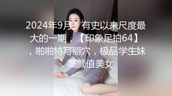 2024年9月，有史以来尺度最大的一期，【印象足拍64】，啪啪特写掰穴，极品学生妹，高颜值美女